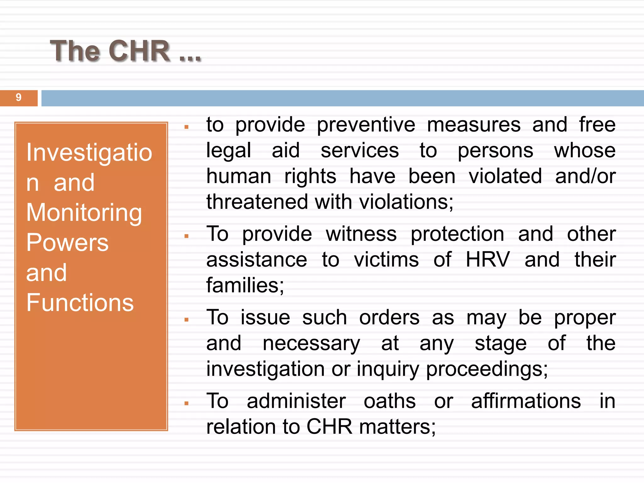 The CHR ...
Investigatio
n and
Monitoring
Powers
and
Functions
 to provide preventive measures and free
legal aid services to persons whose
human rights have been violated and/or
threatened with violations;
 To provide witness protection and other
assistance to victims of HRV and their
families;
 To issue such orders as may be proper
and necessary at any stage of the
investigation or inquiry proceedings;
 To administer oaths or affirmations in
relation to CHR matters;
9
 