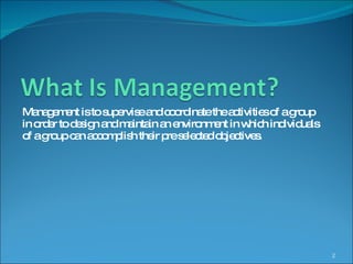 Management is to supervise and coordinate the activities of a group in order to design and maintain an environment in which individuals of a group can accomplish their pre selected objectives. 