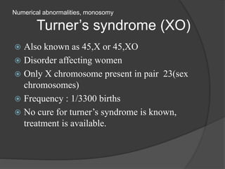 Numerical abnormalities, monosomy
Turner’s syndrome (XO)
 Also known as 45,X or 45,XO
 Disorder affecting women
 Only X chromosome present in pair 23(sex
chromosomes)
 Frequency : 1/3300 births
 No cure for turner’s syndrome is known,
treatment is available.
 
