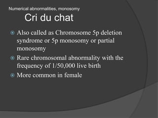 Numerical abnormalities, monosomy
Cri du chat
 Also called as Chromosome 5p deletion
syndrome or 5p monosomy or partial
monosomy
 Rare chromosomal abnormality with the
frequency of 1/50,000 live birth
 More common in female
 
