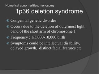 Numerical abnormalities, monosomy
1p36 deletion syndrome
 Congenital genetic disorder
 Occurs due to the deletion of outermost light
band of the short arm of chromosome 1
 Frequency : 1/5,000-10,000 birth
 Symptoms could be intellectual disability,
delayed growth, distinct facial features etc
 