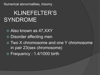 Numerical abnormalities, trisomy
KLINEFELTER’S
SYNDROME
 Also known as 47,XXY
 Disorder affecting men
 Two X chromosome and one Y chromosome
in pair 23(sex chromosome)
 Frequency : 1.4/1000 birth
 