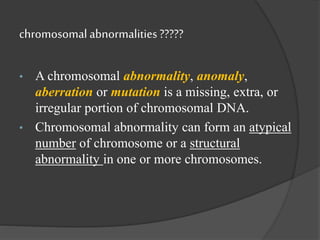 chromosomalabnormalities ?????
• A chromosomal abnormality, anomaly,
aberration or mutation is a missing, extra, or
irregular portion of chromosomal DNA.
• Chromosomal abnormality can form an atypical
number of chromosome or a structural
abnormality in one or more chromosomes.
 