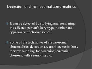 Detection of chromosomal abnormalities
 It can be detected by studying and comparing
the affected person’s karyotype(number and
appearance of chromosomes).
 Some of the techniques of chromosomal
abnormalities detection are amniocentesis, bone
marrow sampling for screening leukemia,
chorionic villus sampling etc.
 