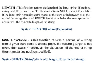 LENGTH : This function returns the length of the input string. If the input
string is NULL, then LENGTH function returns NULL and not Zero. Also,
if the input string contains extra spaces at the start, or in between or at the
end of the string, then the LENGTH function includes the extra spaces too
and returns the complete length of the string.
Syntax: LENGTH(Column|Expression)
SUBSTRING/SUBSTR : This function returns a portion of a string
from a given start point to an end point. If a substring length is not
given, then SUBSTR returns all the characters till the end of string
(from the starting position specified).
Syntax:SUBSTR('String',start-index,length_of_extracted_string)
 