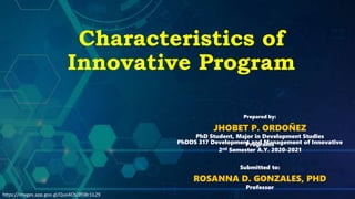Characteristics of
Innovative Program
Prepared by:
JHOBET P. ORDOÑEZ
PhD Student, Major in Development Studies
PhDDS 317 Development and Management of Innovative
Programs
2nd Semester A.Y. 2020-2021
Submitted to:
ROSANNA D. GONZALES, PHD
Professor
https://images.app.goo.gl/Quo4Chj3fD8r1iLZ9
 