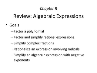 Chapter R
Review: Algebraic Expressions
• Goals
– Factor a polynomial
– Factor and simplify rational expressions
– Simplify complex fractions
– Rationalize an expression involving radicals
– Simplify an algebraic expression with negative
exponents
 