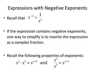 Expressions with Negative Exponents
• Recall that
• If the expression contains negative exponents,
one way to simplify is to rewrite the expression
as a complex fraction.
• Recall the following properties of exponents:
−
=
1n
n
x
x
+ −
⋅ = =and
a
a b a b a b
b
x
x x x x
x
 
