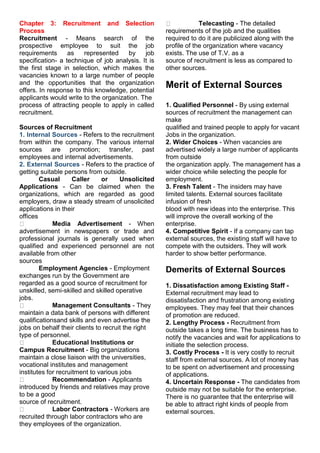 Chapter 3: Recruitment and Selection
Process
Recruitment - Means search of the
prospective employee to suit the job
requirements as represented by job
specification- a technique of job analysis. It is
the first stage in selection, which makes the
vacancies known to a large number of people
and the opportunities that the organization
offers. In response to this knowledge, potential
applicants would write to the organization. The
process of attracting people to apply in called
recruitment.
Sources of Recruitment
1. Internal Sources - Refers to the recruitment
from within the company. The various internal
sources are promotion; transfer, past
employees and internal advertisements.
2. External Sources - Refers to the practice of
getting suitable persons from outside.
Casual Caller or Unsolicited
Applications - Can be claimed when the
organizations, which are regarded as good
employers, draw a steady stream of unsolicited
applications in their
offices
Media Advertisement - When
advertisement in newspapers or trade and
professional journals is generally used when
qualified and experienced personnel are not
available from other
sources
Employment Agencies - Employment
exchanges run by the Government are
regarded as a good source of recruitment for
unskilled, semi-skilled and skilled operative
jobs.
Management Consultants - They
maintain a data bank of persons with different
qualificationsand skills and even advertise the
jobs on behalf their clients to recruit the right
type of personnel.
Educational Institutions or
Campus Recruitment - Big organizations
maintain a close liaison with the universities,
vocational institutes and management
institutes for recruitment to various jobs
Recommendation - Applicants
introduced by friends and relatives may prove
to be a good
source of recruitment.
Labor Contractors - Workers are
recruited through labor contractors who are
they employees of the organization.
Telecasting - The detailed
requirements of the job and the qualities
required to do it are publicized along with the
profile of the organization where vacancy
exists. The use of T.V. as a
source of recruitment is less as compared to
other sources.
Merit of External Sources
1. Qualified Personnel - By using external
sources of recruitment the management can
make
qualified and trained people to apply for vacant
Jobs in the organization.
2. Wider Choices - When vacancies are
advertised widely a large number of applicants
from outside
the organization apply. The management has a
wider choice while selecting the people for
employment.
3. Fresh Talent - The insiders may have
limited talents. External sources facilitate
infusion of fresh
blood with new ideas into the enterprise. This
will improve the overall working of the
enterprise.
4. Competitive Spirit - If a company can tap
external sources, the existing staff will have to
compete with the outsiders. They will work
harder to show better performance.
Demerits of External Sources
1. Dissatisfaction among Existing Staff -
External recruitment may lead to
dissatisfaction and frustration among existing
employees. They may feel that their chances
of promotion are reduced.
2. Lengthy Process - Recruitment from
outside takes a long time. The business has to
notify the vacancies and wait for applications to
initiate the selection process.
3. Costly Process - It is very costly to recruit
staff from external sources. A lot of money has
to be spent on advertisement and processing
of applications.
4. Uncertain Response - The candidates from
outside may not be suitable for the enterprise.
There is no guarantee that the enterprise will
be able to attract right kinds of people from
external sources.
 