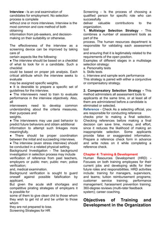 Interview - Is an oral examination of
candidates for employment. No selection
process is complete
without one or more interviews. Interview is the
most common and core method of both
obtaining
information from job-seekers, and decision-
making on their suitability or otherwise.
The effectiveness of the interview as a
screening device can be improved by taking
care of
certain aspects like the following:
● The interview should be based on a checklist
of what to look for in a candidate. Such a
checklist
could be based on proper job analysis. Each
critical attribute which the interview seeks to
evaluate
may be assigned specific weights.
● It is desirable to prepare a specific set of
guidelines for the interview.
● The interviewers need to train to evaluate
performance in the interview objectively. Also,
all
interviewers need to develop common
understanding about the criteria measures,
their purposes and
weights.
● The interviewers may use past behavior to
predict future behaviors and obtain additional
information to attempt such linkages more
meaningfully.
● There should be proper coordination
between the initial and succeeding interviews.
● The interview (even stress interview) should
be conducted in a related physical setting.
Background Investigation - The background
investigation in selection process may include
verification of reference from past teachers,
employers or public men; public men; police
verification;
and, medical examination.
Background verification is sought to guard
oneself against possible falsification by
applicant.
But given the acute skill shortages and
competitive pirating strategies of employers it
is possible for
some of them to give clean chit to those whom
they wish to get rid of and be unfair to those
whom
they are not prepared to lose.
Screening Strategies for HR
Screening - Is the process of choosing a
qualified person for specific role who can
successfully
deliver valuable contributions to the
organization.
1. Multistage Selection Strategy - This
combines a number of assessment tools as
part of the
process. The human resources department is
responsible for validating each assessment
tool
and ensuring that it is legitimately related to the
requirements of the open position.
Examples of different stages in a multistage
selection strategy:
a. Personality tests
b. Skills tests
c. Interview and sample work performance
This strategy is paired with either a conjunctive
or compensatory strategy.
2. Compensatory Selection Strategy - This
method administers all assessment tools to
applicants at the same time, or at least all of
them are administered before a candidate is
eliminated or selected.
Reference - Check As a selecting official, you
are responsible for conducting reference
checks prior to making a final selection.
Checking references before making a final
decision can save time, money, and effort,
since it reduces the likelihood of making an
inappropriate selection. Some applicants
provide false or exaggerated information.
Prepare a reference check form in advance
and write notes on it while completing a
reference check.
Chapter 4: Training & Development
Human Resources Development (HRD) -
Focuses on both training employees for their
current jobs and developing skills for their
future roles and responsibilities. HRD activities
include: training for managers, supervisors,
and teams; tuition reimbursement programs;
customer service training; performance
management; harassment prevention training;
360-degree reviews (multi-rater feedback
system); career coaching.
Objectives of Training and
Development in the Organization
 