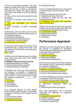 71.Amy, an accounting supervisor, has been
asked to provide training for her subordinates
about new tax laws. In order to motivate the
individuals who, attend her training session,
Amy should most likely do all of the following
except.
A. Use as many visual aids as possible during
the session
B. Provide an overview of the material to be
covered
C. Use new terminology and technical
concepts
D. Give information in logical, meaningful
section
72.Employers will most likely use all of the
following methods to identify training needs for
new employees except.
A. Analyzing job descriptions
B. Reviewing performance standards
C. Questioning current job holders
D. Conducting a work sampling
73.Training session should be half day of the
three-fourths day in length rather than a full
day, because of the learning curve goes down
late in the day.
True / False
74.Which one of the following would most likely
occur during the fourth step of the ADDIE
training process?
A. Holding on-the-job training sessions
B. Selecting employees for training
C. Preparing online training materials
D. Asking participants for feedback
75.Rebekah was hired soon after graduation
and assigned to complete a management
trainee program. She will move to various jobs
each month for a nine-month period of time.
Her employer is utilizing the __________ form
of training.
A. Job rotation
B. Understudy
C. Job expansion
D. Informal learning
76.A structured process by which people
become skilled workers through a combination
of classroom instruction and on-the-job training
is called.
A. Job instruction training
B. Programmed learning
C. Apprenticeship training
D. Coaching technique
77.Ian is currently being trained on the job and
is at the first step in the OTJ process, which
involves.
A. Showing the trainee how do the task
B. Verbalizing the steps of the task
C. Checking to make sure the task was
learned by the trainee
D. Familiarizing the trainee with equipment,
tools, and trade terms
78.When Job Consist of logical and sequence
of steps and are best taught step-by-step, the
most appropriate training method to use is.
A. Job instruction training
B. Apprenticeship training
C. Programmed learning
D. Job rotation
Performance Appraisal
79.Which one of the following terms refers to
the process of evaluating an employee’s
current and/or past performance relative to his
or her performance standards?
A. employee selection
B. performance appraisal
C. employee orientation
D. Organizational development
80.The primary purpose of providing employee
with feedback during a performance appraisal
is to motivate employees to.
A. Apply for managerial positions
B. Remove any performance deficiencies
C. Revise their performance standards
D. Enroll in work-related training programs
81.All of the following are reason for appraising
an employee’s performance except.
A. Correcting any work-related deficiencies
B. Creating an organizational strategy map
C. Determining appropriate salary and
bonuses
D. Making decisions about promotions
82.In most organizations, who is primarily
responsible for appraising an employee’s
performance?
A. Employee's direct supervisor
B. Company appraiser
C. Human resources manager
D. Employee's subordinates
 