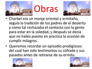 Obras
• Charbel era un monje oriental y ermitaño,
  seguía la tradición de los padres de el desierto
  y como tal rechazaba el contacto con la gente
  para estar en la soledad, y después se decia
  que no había puesto en practica la ocasión de
  cumplir milagros.
• Queremos recordar un episodio prodigiosos
  del cual han sido testimonios su cofrade y sus
  pasados antes de retirarse de su ermita.
 