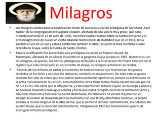 Milagros
•   Los milagros validos para la beatificacion miran de nuevo la curación prodigiosa de Sor Marie-Abel
    Kamari de la congregación del Sagrado corazon, afectada de una ulcera muy grave, que sano
    instantáneamente el 12 de Julio de 1950, mientras estaba rezando sobre la tumba del Santo y el
    otro milagro mira de nuevo un cierto Iskandar Nalm Obeid, de Baabdate que en el 1937, tenia
    perdido el uso de un ojo y estaba perdiendo tambien el otro, recupero la vista mientras estaba
    rezando en Anaya, sobre la tumba de Santo Charbel.
•   Para la santificación fue presentado una prodigiosa curación de Myriam Aouad, de
    Mammana, afectada de un cáncer incurable en la garganta, había sanado en 1967. Numerosos son
    los milagros, las gracias, los hechos prodigiosos atribuidos a la intersección del Padre Charbel, en el
    registro que esta conservado en el convento de Anaya, se recogen centenares de relatos.
•    Además de los millares de cartas procedentes de todo el mundo que testimonian las gracias
    recibidas de los fieles y no solos los cristianos, también los musulmanes. De todo esto se quiere
    recordar tan solo un relato que nos parece particularmente significativo, porque es autenticado de
    la secta musulmana de los drusos. Una muchacha cierta Hosn Mohair había nacido con una pierna
    de 5 o 6 cms más corta que la otra pierna, y esta imperfección la hacia cojear, un día llego a Anaya y
    se devolvió llevando a casa agua bendita y tierra que había recogido cerca de la tumba del Santo y
    con estas comenzó a friccionar la pierna defectuosa, los familiares no viendo mejoria con el
    tiempo, buscaban de disuadirla pero la muchacha con una fe inquebrantable continuo, la pierna
    alcanzo la misma longitud de la otra pierna, que le permitió caminar normalmente, los notables del
    pueblo druso, que la conocían personalmente, otorgaron en 1950 las declaraciones jurares al
    atestiguar el hecho prodigioso.
 