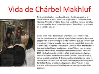 Vida de Chárbel Makhluf
       •   Tenía veintitrés años cuando dejó casa y familia para entrar al
           monasterio de Nuestra Señora de Mayfouk de la orden maronita
           libanesa. Al recibir el hábito de novicio cambió su nombre por el de
           Chárbel, nombre de un mártir de la iglesia de Antioquía que murió
           en el año 107 bajo el



       •   Desde joven había desarrollado una intensa vida interior y de
           oración que durante sus años de monje había madurado. Pronto se
           despertó en él la vocación por la vida eremítica que, de acuerdo con
           la tradición cristiana, se debe hacer viviendo en soledad. Se retiró a
           la ermita de San Pedro y San Pablo en Gebel an Nour (Montaña de la
           Luz) que tenía sólo dos habitaciones pequeñísimas y un oratorio
           también estrechísimo. Comenzó esta vida más austera en el año
           1875 y la llevó durante veintitrés años. Se ejercitaba en diversas
           mortificaciones y en la oración continua; dormía sobre el suelo y
           comía una sola vez al día. Ordinariamente oficiaba la misa hacia el
           mediodía de tal forma que pasaba la mañana preparándose para el
           Santo Sacrificio y la tarde dando gracias a Dios. Vivía en el más
           absoluto retiro, del que sólo salía para atender alguna necesidad
           pastoral.
 