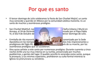 Por que es santo
•   El tercer domingo de Julio celebramos la fiesta de San Charbel Majluf, un santo
    muy conocido y querido en México por la comunidad católica maronita. Es un
    santo de muchos y asombrosos prodigios.

•   San Charbel Makhluf, nació el 8 de Mayo 1828 en Beka'kafra (Libano.) Murió en
    Annaya, el 24 de Diciembre 1898, en Líbano. Fué canonizado por el Papa Pablo
    VI, el día 9 de Octubre de 1977; su fiesta se celebra el tercer domingo de Julio.

•   Ermitaño de rito maronita, fué el primer santo libanés canonizado por la Sede
    Apostólica en los tiempos modernos. Es uno de los Santos más impresionantes y
    prodigiosos del Siglo XX, alcanzó gran celebridad después de su muerte, por los
    asombrosos prodigios que se sucedieron.
•   Dios quiso señalar a este santo por numerosos prodigios: Durante cuarenta y cinco
    noches brilló una luz muy intensa en su tumba, presenciada por muchos
    pueblerinos, y gentes del lugar. El pueblo sencillo le veneraba como santo, aunque
    la jerarquía, y sus mismos superiores, prohibieron su culto formal mientras la
    Iglesia no pronunciara su veredicto.
 