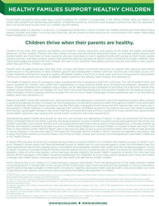 WWW.NCCHILD.ORG WWW.NCIOM.ORG
HEALTHY FAMILIES SUPPORT HEALTHY CHILDREN
Good health during the early years lays a solid foundation for children’s success later in life. When children grow up healthy, we
collectively beneﬁt from better educated adults, a healthier workforce, and active and engaged communities. But the opposite is
also true-we all stand to lose when our children are not healthy.
Child health does not develop in a vacuum, it is shaped by the families in which children live. Healthy parents are more likely to have
healthy children and stable, nurturing, and ﬁnancially secure homes provide resource-rich environments that impart measurable
health beneﬁts to children.
Children thrive when their parents are healthy, and parents’ income, education, and quality of life shape the health and health
behaviors of their children. Parents who have higher incomes and educational attainment report, on average, better physical and
mental health, are more likely to have insurance, and are more likely to live in neighborhoods with access to fresh foods, quality
medical services, and safe outdoor spaces that promote exercise and play-all factors which contribute to longer, healthier lives.
These advantages are shared with their children who are, in turn, healthier, have better nutrition, and are more likely to see a doctor
when they are ill than children in poverty.
Parents who struggle ﬁnancially have less time, income, and fewer community resources to support their physical and mental
health-much to the detriment of their children’s growth and development. Parents with low incomes are more likely to be unin-
sured, therefore limiting their access to quality, affordable medical care.[1] As a result, poor and low-income parents face greater
risk for poor health and costly, often avoidable, health conditions like obesity, heart disease, and diabetes.[2]
The health of parents prior to conception plays a substantial role in pregnancy and birth outcomes. The risk of preterm birth are
nearly doubled for mothers who suffer from hypertension or poor physical health prior to becoming pregnant. Research also
shows children of fathers with diabetes have a higher risk for developing type 2 diabetes or being born at a low birth weight than
children whose fathers were not diabetic.[3] Poor birth outcomes like prematurity and low birth weight are the leading causes of
infant mortality in North Carolina and they increase the risk of chronic health challenges children experience later in life like asthma,
obesity, and vision problems.[4]
Preexisting health issues like hypertension, obesity,smoking, and depression-conditions which all disproportionately affect people
in poverty and people of color--increase the risk of pregnancy complications and poor health throughout children’s lives and widen
health disparities. Although these conditions may be effectively managed or even prevented with appropriate care, nearly one in
ﬁve parents in North Carolina is uninsured, leaving them without affordable access to the medical services they need to achieve
and maintain good health. Research has shown that the uninsured who have a chronic condition or injury receive less care and have
worse health outcomes than people with similar health conditions who have insurance.[5]
Strengthening parent health and access to care not only bolsters the well-being of adults, it improves outcomes for the entire
family. Strategies that enrich family supports and expand parents’ access to health insurance would yield signiﬁcant returns for our
children and state. Low-income families with uninsured parents are three times as likely to have eligible but uninsured children as
families with parents covered by private insurance or Medicaid.[6] Relative to insured children, uninsured children are much more
likely to have had an unmet need for health care in the previous year, to lack a usual source for health care, or fail to have received
a routine checkup in the previous year.[7] Although the uninsured rate for children in North Carolina has reached a record low, one
in every 19 children remains uninsured. Nearly two-thirds of these children are currently income eligible but unenrolled in Medicaid
or NC Health Choice.
A highly effective way of boosting coverage among these uninsured children is to increase their parents’ access to health insur-
ance. Research shows states that have broadened access to health care for low-income parents under the Affordable Care Act
have experienced signiﬁcantly greater gains in enrollment among eligible children than states that did not expand parents’ access
to health insurance coverage.[4] North Carolina has the opportunity to increase access to health insurance for 500,000 uninsured
residents, many of whom are parents, whose earnings exceed eligibility for public health insurance programs, but who earn too
little to afford coverage in the health insurance marketplace. It’s important to cover these adults because when they have health
coverage, their health status improves along with the health and well-being of their children.
North Carolina has a rich tradition of collaborating to improve child health. From the development of the state children’s health
insurance program in the late ‘90s to the success of the Child Fatality Task Force over the past two decades in cutting child deaths,
North Carolina has been a leader in child health innovations. Together advocates, health care providers, and policymakers can work
in partnership with parents and communities to promote the healthy development of children.
____________
[1] Karyn Schwartz (2007). Spotlight on Uninsured Parents: How a Lack of Coverage Affects Parents and Their Families. The Kaiser Commission on Medicaid and the Uninsured. Available online at:
https://kaiserfamilyfoundation.ﬁles.wordpress.com/2013/01/7662.pdf.
[2] March of Dimes (2013). Long-term health effects of premature birth. Available online at:http://www.marchofdimes.org/complications/long-term-health-effects-of-premature-birth.aspx#
[3] Jessica S. Tyrrell et. al (2013). Parental diabetes and birthweight in 236 030 individuals in the UK Biobank Study. International Journal of Epidemiology. Available online at: http://ije.oxfordjour-
nals.org/content/42/6/1714.full.
[4] Tetyana L Vasylyeva (2013). Obesity in prematurely born children and adolescents: follow-up in pediatric clinic. Nutr J. 2013; 12: 150. Available online at: http://www.ncbi.nlm.nih.gov/pmc/arti-
cles/PMC3842808/.
[5] Jack Hadley (2007).Insurance Coverage, Medical Care Use, and Short-term Health Changes Following an Unintentional Injury or the Onset of a Chronic Condition. JAMA. 2007; 297: 1073-1084.
[6] Leighton Ku and Matt Broaddus (2006). Coverage of Parents Help Children, Too. Center on Budget and Policy Priorities. Available online at: http://www.cbpp.org/research/coverage-of-par-
ents-helps-children-too.
[7] Joan Alker and Genevieve M. Kenney (2014). A First Look at How the Affordable Care Act is Affecting Coverage among Parents and Children. Available online at: http://ccf.george-
town.edu/all/a-ﬁrst-look-at-how-the-affordable-care-act-is-affecting-coverage-among-parents-and-children.
Children thrive when their parents are healthy.
 