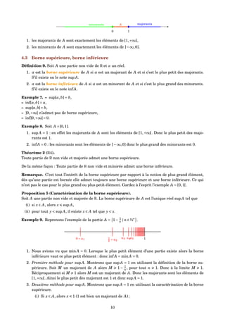 [
0
[
1
Aminorants majorants
1. les majorants de A sont exactement les éléments de [1,+∞[,
2. les minorants de A sont exactement les éléments de ]−∞,0].
4.3 Borne supérieure, borne inférieure
Déﬁnition 9. Soit A une partie non vide de R et α un réel.
1. α est la borne supérieure de A si α est un majorant de A et si c’est le plus petit des majorants.
S’il existe on le note sup A.
2. α est la borne inférieure de A si α est un minorant de A et si c’est le plus grand des minorants.
S’il existe on le note inf A.
Exemple 7. – sup[a,b] = b,
– inf[a,b] = a,
– sup]a,b[= b,
– ]0,+∞[ n’admet pas de borne supérieure,
– inf]0,+∞[= 0.
Exemple 8. Soit A =]0,1].
1. sup A = 1 : en effet les majorants de A sont les éléments de [1,+∞[. Donc le plus petit des majo-
rants est 1.
2. inf A = 0 : les minorants sont les éléments de ]−∞,0] donc le plus grand des minorants est 0.
Théorème 2 (R4).
Toute partie de R non vide et majorée admet une borne supérieure.
De la même façon : Toute partie de R non vide et minorée admet une borne inférieure.
Remarque. C’est tout l’intérêt de la borne supérieure par rapport à la notion de plus grand élément,
dès qu’une partie est bornée elle admet toujours une borne supérieure et une borne inférieure. Ce qui
n’est pas le cas pour le plus grand ou plus petit élément. Gardez à l’esprit l’exemple A = [0,1[.
Proposition 5 (Caractérisation de la borne supérieure).
Soit A une partie non vide et majorée de R. La borne supérieure de A est l’unique réel sup A tel que
(i) si x ∈ A, alors x sup A,
(ii) pour tout y < sup A, il existe x ∈ A tel que y < x.
Exemple 9. Reprenons l’exemple de la partie A = 1− 1
n | n ∈ N∗
.
0 = u1 1
2 = u2
1u3 u4u5
1. Nous avions vu que min A = 0. Lorsque le plus petit élément d’une partie existe alors la borne
inférieure vaut ce plus petit élément : donc inf A = min A = 0.
2. Première méthode pour sup A. Montrons que sup A = 1 en utilisant la déﬁnition de la borne su-
périeure. Soit M un majorant de A alors M 1 − 1
n , pour tout n 1. Donc à la limite M 1.
Réciproquement si M 1 alors M est un majorant de A. Donc les majorants sont les éléments de
[1,+∞[. Ainsi le plus petit des majorant est 1 et donc sup A = 1.
3. Deuxième méthode pour sup A. Montrons que sup A = 1 en utilisant la caractérisation de la borne
supérieure.
(i) Si x ∈ A, alors x 1 (1 est bien un majorant de A) ;
10
 