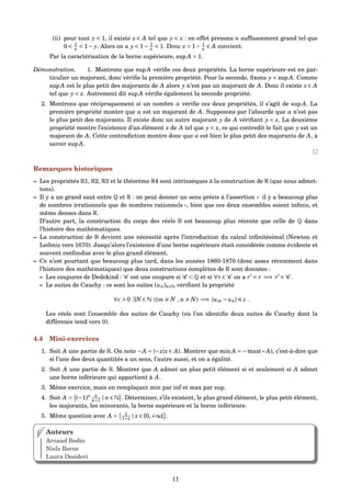 (ii) pour tout y < 1, il existe x ∈ A tel que y < x : en effet prenons n sufﬁsamment grand tel que
0 < 1
n < 1− y. Alors on a y < 1− 1
n < 1. Donc x = 1− 1
n ∈ A convient.
Par la caractérisation de la borne supérieure, sup A = 1.
Démonstration. 1. Montrons que sup A vériﬁe ces deux propriétés. La borne supérieure est en par-
ticulier un majorant, donc vériﬁe la première propriété. Pour la seconde, ﬁxons y < sup A. Comme
sup A est le plus petit des majorants de A alors y n’est pas un majorant de A. Donc il existe x ∈ A
tel que y < x. Autrement dit sup A vériﬁe également la seconde propriété.
2. Montrons que réciproquement si un nombre α vériﬁe ces deux propriétés, il s’agit de sup A. La
première propriété montre que α est un majorant de A. Supposons par l’absurde que α n’est pas
le plus petit des majorants. Il existe donc un autre majorant y de A vériﬁant y < x. La deuxième
propriété montre l’existence d’un élément x de A tel que y < x, ce qui contredit le fait que y est un
majorant de A. Cette contradiction montre donc que α est bien le plus petit des majorants de A, à
savoir sup A.
Remarques historiques
– Les propriétés R1, R2, R3 et le théorème R4 sont intrinsèques à la construction de R (que nous admet-
tons).
– Il y a un grand saut entre Q et R : on peut donner un sens précis à l’assertion « il y a beaucoup plus
de nombres irrationnels que de nombres rationnels », bien que ces deux ensembles soient inﬁnis, et
même denses dans R.
D’autre part, la construction du corps des réels R est beaucoup plus récente que celle de Q dans
l’histoire des mathématiques.
– La construction de R devient une nécessité après l’introduction du calcul inﬁnitésimal (Newton et
Leibniz vers 1670). Jusqu’alors l’existence d’une borne supérieure était considérée comme évidente et
souvent confondue avec le plus grand élément.
– Ce n’est pourtant que beaucoup plus tard, dans les années 1860-1870 (donc assez récemment dans
l’histoire des mathématiques) que deux constructions complètes de R sont données :
– Les coupures de Dedekind : C est une coupure si C ⊂ Q et si ∀r ∈ C on a r < r =⇒ r ∈ C .
– Le suites de Cauchy : ce sont les suites (un)n∈N vériﬁant la propriété
∀ε > 0 ∃N ∈ N |(m N ,n N) =⇒ |um − un| ε .
Les réels sont l’ensemble des suites de Cauchy (où l’on identiﬁe deux suites de Cauchy dont la
différence tend vers 0).
4.4 Mini-exercices
1. Soit A une partie de R. On note −A = {−x|x ∈ A}. Montrer que min A = −max(−A), c’est-à-dire que
si l’une des deux quantités a un sens, l’autre aussi, et on a égalité.
2. Soit A une partie de R. Montrer que A admet un plus petit élément si et seulement si A admet
une borne inférieure qui appartient à A.
3. Même exercice, mais en remplaçant min par inf et max par sup.
4. Soit A = (−1)n n
n+1 | n ∈ N . Déterminer, s’ils existent, le plus grand élément, le plus petit élément,
les majorants, les minorants, la borne supérieure et la borne inférieure.
5. Même question avec A = 1
1+x | x ∈ [0,+∞[ .
Auteurs
Arnaud Bodin
Niels Borne
Laura Desideri
11
 