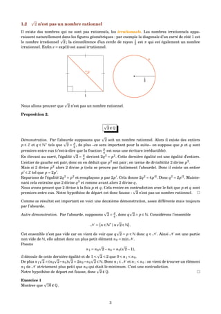 1.2 2 n’est pas un nombre rationnel
Il existe des nombres qui ne sont pas rationnels, les irrationnels. Les nombres irrationnels appa-
raissent naturellement dans les ﬁgures géométriques : par exemple la diagonale d’un carré de côté 1 est
le nombre irrationnel 2 ; la circonférence d’un cercle de rayon 1
2 est π qui est également un nombre
irrationnel. Enﬁn e = exp(1) est aussi irrationnel.
1
2
•
1
2
π
Nous allons prouver que 2 n’est pas un nombre rationnel.
Proposition 2.
2 ∉ Q
Démonstration. Par l’absurde supposons que 2 soit un nombre rationnel. Alors il existe des entiers
p ∈ Z et q ∈ N∗
tels que 2 =
p
q , de plus –ce sera important pour la suite– on suppose que p et q sont
premiers entre eux (c’est-à-dire que la fraction
p
q est sous une écriture irréductible).
En élevant au carré, l’égalité 2 =
p
q devient 2q2
= p2
. Cette dernière égalité est une égalité d’entiers.
L’entier de gauche est pair, donc on en déduit que p2
est pair ; en terme de divisibilité 2 divise p2
.
Mais si 2 divise p2
alors 2 divise p (cela se prouve par facilement l’absurde). Donc il existe un entier
p ∈ Z tel que p = 2p .
Repartons de l’égalité 2q2
= p2
et remplaçons p par 2p . Cela donne 2q2
= 4p 2
. Donc q2
= 2p 2
. Mainte-
nant cela entraîne que 2 divise q2
et comme avant alors 2 divise q.
Nous avons prouvé que 2 divise à la fois p et q. Cela rentre en contradiction avec le fait que p et q sont
premiers entre eux. Notre hypothèse de départ est donc fausse : 2 n’est pas un nombre rationnel.
Comme ce résultat est important en voici une deuxième démonstration, assez différente mais toujours
par l’absurde.
Autre démonstration. Par l’absurde, supposons 2 =
p
q , donc q 2 = p ∈ N. Considérons l’ensemble
N = n ∈ N∗
| n 2 ∈ N .
Cet ensemble n’est pas vide car on vient de voir que q 2 = p ∈ N donc q ∈ N . Ainsi N est une partie
non vide de N, elle admet donc un plus petit élément n0 = minN .
Posons
n1 = n0 2− n0 = n0( 2−1),
il découle de cette dernière égalité et de 1 < 2 < 2 que 0 < n1 < n0.
De plus n1 2 = (n0 2−n0) 2 = 2n0−n0 2 ∈ N. Donc n1 ∈ N et n1 < n0 : on vient de trouver un élément
n1 de N strictement plus petit que n0 qui était le minimum. C’est une contradiction.
Notre hypothèse de départ est fausse, donc 2 ∉ Q.
Exercice 1
Montrer que 10 ∉ Q.
3
 