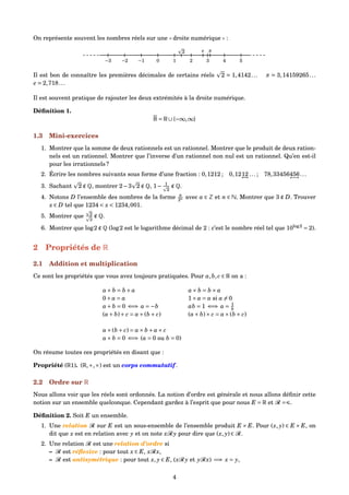On représente souvent les nombres réels sur une « droite numérique » :
−3 −2 −1 0 1 2 3 4 5
πe2
Il est bon de connaître les premières décimales de certains réels 2 1,4142... π 3,14159265...
e 2,718...
Il est souvent pratique de rajouter les deux extrémités à la droite numérique.
Déﬁnition 1.
R = R∪{−∞,∞}
1.3 Mini-exercices
1. Montrer que la somme de deux rationnels est un rationnel. Montrer que le produit de deux ration-
nels est un rationnel. Montrer que l’inverse d’un rationnel non nul est un rationnel. Qu’en est-il
pour les irrationnels ?
2. Écrire les nombres suivants sous forme d’une fraction : 0,1212 ; 0,1212
←→
... ; 78,33456456
←→
...
3. Sachant 2 ∉ Q, montrer 2−3 2 ∉ Q, 1− 1
2
∉ Q.
4. Notons D l’ensemble des nombres de la forme a
2n avec a ∈ Z et n ∈ N. Montrer que 3 ∉ D. Trouver
x ∈ D tel que 1234 < x < 1234,001.
5. Montrer que 2
3
∉ Q.
6. Montrer que log2 ∉ Q (log2 est le logarithme décimal de 2 : c’est le nombre réel tel que 10log2
= 2).
2 Propriétés de R
2.1 Addition et multiplication
Ce sont les propriétés que vous avez toujours pratiquées. Pour a,b, c ∈ R on a :
a+ b = b + a a× b = b × a
0+ a = a 1× a = a si a = 0
a+ b = 0 ⇐⇒ a = −b ab = 1 ⇐⇒ a = 1
b
(a+ b)+ c = a+(b + c) (a× b)× c = a×(b × c)
a×(b + c) = a× b + a× c
a× b = 0 ⇐⇒ (a = 0 ou b = 0)
On résume toutes ces propriétés en disant que :
Propriété (R1). (R,+,×) est un corps commutatif .
2.2 Ordre sur R
Nous allons voir que les réels sont ordonnés. La notion d’ordre est générale et nous allons déﬁnir cette
notion sur un ensemble quelconque. Cependant gardez à l’esprit que pour nous E = R et R = .
Déﬁnition 2. Soit E un ensemble.
1. Une relation R sur E est un sous-ensemble de l’ensemble produit E × E. Pour (x, y) ∈ E × E, on
dit que x est en relation avec y et on note xR y pour dire que (x, y) ∈ R.
2. Une relation R est une relation d’ordre si
– R est réﬂexive : pour tout x ∈ E, xRx,
– R est antisymétrique : pour tout x, y ∈ E, (xR y et yRx) =⇒ x = y,
4
 