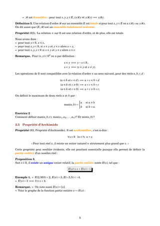 – R est transitive : pour tout x, y, z ∈ E, (xR y et yRz) =⇒ xRz.
Déﬁnition 3. Une relation d’ordre R sur un ensemble E est totale si pour tout x, y ∈ E on a xR y ou yRx.
On dit aussi que (E,R) est un ensemble totalement ordonné.
Propriété (R2). La relation sur R est une relation d’ordre, et de plus, elle est totale.
Nous avons donc :
– pour tout x ∈ R, x x,
– pour tout x, y ∈ R, si x y et y x alors x = y,
– pour tout x, y, z ∈ R si x y et y z alors x z.
Remarque. Pour (x, y) ∈ R2
on a par déﬁnition :
x y ⇐⇒ y− x ∈ R+
x < y ⇐⇒ (x y et x = y).
Les opérations de R sont compatibles avec la relation d’ordre au sens suivant, pour des réels a,b, c,d :
(a b et c d) =⇒ a+ c b + d
(a b et c 0) =⇒ a× c b × c
(a b et c 0) =⇒ a× c b × c.
On déﬁnit le maximum de deux réels a et b par :
max(a,b) =
a si a b
b si b > a.
Exercice 2
Comment déﬁnir max(a,b, c), max(a1,a2,...,an) ? Et min(a,b) ?
2.3 Propriété d’Archimède
Propriété (R3, Propriété d’Archimède). R est archimédien, c’est-à-dire :
∀x ∈ R ∃n ∈ N n > x
« Pour tout réel x, il existe un entier naturel n strictement plus grand que x. »
Cette propriété peut sembler évidente, elle est pourtant essentielle puisque elle permet de déﬁnir la
partie entière d’un nombre réel :
Proposition 3.
Soit x ∈ R, il existe un unique entier relatif, la partie entière notée E(x), tel que :
E(x) x < E(x)+1
Exemple 1. – E(2,853) = 2, E(π) = 3, E(−3,5) = −4.
– E(x) = 3 ⇐⇒ 3 x < 4.
Remarque. – On note aussi E(x) = [x].
– Voici le graphe de la fonction partie entière x → E(x) :
5
 