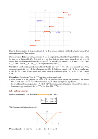 x
y
1
0 1
y = E(x)
2,853
E(2,853) = 2
Pour la démonstration de la proposition 3 il y a deux choses à établir : d’abord qu’un tel entier E(x)
existe et ensuite qu’il est unique.
Démonstration. Existence. Supposons x 0, par la propriété d’Archimède (Propriété R3) il existe n ∈ N
tel que n > x. L’ensemble K = k ∈ N | k x est donc ﬁni (car pour tout k dans K, on a k < n). Il
admet donc un plus grand élément kmax = maxK. On alors kmax x car kmax ∈ K, et kmax + 1 > x car
kmax +1 ∉ K. Donc kmax x < kmax +1 et on prend donc E(x) = kmax.
Unicité. Si k et sont deux entiers relatifs vériﬁant k x < k+1 et x < +1, on a donc k x < +1,
donc par transitivité k < +1. En échangeant les rôles de et k, on a aussi < k +1. On en conclut que
− 1 < k < + 1, mais il n’y a qu’un seul entier compris strictement entre − 1 et + 1, c’est . Ainsi
k = .
Exemple 2. Encadrons 10 et 1,11/12
par deux entiers consécutifs.
– Nous savons 32
= 9 < 10 donc 3 = 32 < 10 (la fonction racine carrée est croissante). De même
42
= 16 > 10 donc 4 = 42 > 10. Conclusion : 3 < 10 < 4 ce qui implique E 10 = 3.
– On procède sur le même principe. 112
< 1,10 < 212
donc en passant à la racine 12-ième (c’est-à-dire à
la puissance 1
12 ) on obtient : 1 < 1,11/12
< 2 et donc E 1,11/12
= 1.
2.4 Valeur absolue
Pour un nombre réel x, on déﬁnit la valeur absolue de x par :
|x| =
x si x 0
−x si x < 0
Voici le graphe de la fonction x → |x| :
x
y
1
0 1
y = |x|
Proposition 4. 1. |x| 0 ; |− x| = |x| ; |x| > 0 ⇐⇒ x = 0
6
 
