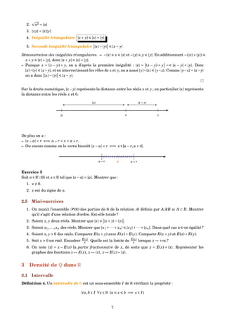2. x2 = |x|
3. |xy| = |x||y|
4. Inégalité triangulaire |x+ y| |x|+|y|
5. Seconde inégalité triangulaire |x|−|y| |x− y|
Démonstration des inégalités triangulaires. – −|x| x |x| et −|y| y |y|. En additionnant −(|x|+|y|)
x+ y |x|+|y|, donc |x+ y| |x|+|y|.
– Puisque x = (x − y) + y, on a d’après la première inégalité : |x| = (x − y) + y = |x − y| + |y|. Donc
|x|−|y| |x−y|, et en intervertissant les rôles de x et y, on a aussi |y|−|x| |y−x|. Comme |y−x| = |x−y|
on a donc |x|−|y| |x− y|.
Sur la droite numérique, |x− y| représente la distance entre les réels x et y ; en particulier |x| représente
la distance entre les réels x et 0.
0 x y
|x| |x− y|
| | |
De plus on a :
– |x− a| < r ⇐⇒ a− r < x < a+ r.
– Ou encore comme on le verra bientôt |x− a| < r ⇐⇒ x ∈]a− r,a+ r[.
a+ ra− r a
|/ / / / / / / / / / / / / /
Exercice 3
Soit a ∈ R{0} et x ∈ R tel que |x− a| < |a|. Montrer que :
1. x = 0.
2. x est du signe de a.
2.5 Mini-exercices
1. On munit l’ensemble P (R) des parties de R de la relation R déﬁnie par ARB si A ⊂ B. Montrer
qu’il s’agit d’une relation d’ordre. Est-elle totale ?
2. Soient x, y deux réels. Montrer que |x| |x+ y|−|y| .
3. Soient x1,...,xn des réels. Montrer que |x1 +···+ xn| |x1|+···+|xn|. Dans quel cas a-t-on égalité ?
4. Soient x, y > 0 des réels. Comparer E(x+ y) avec E(x)+ E(y). Comparer E(x× y) et E(x)× E(y).
5. Soit x > 0 un réel. Encadrer E(x)
x . Quelle est la limite de E(x)
x lorsque x → +∞ ?
6. On note {x} = x − E(x) la partie fractionnaire de x, de sorte que x = E(x) + {x}. Représenter les
graphes des fonctions x → E(x), x → {x}, x → E(x)−{x}.
3 Densité de Q dans R
3.1 Intervalle
Déﬁnition 4. Un intervalle de R est un sous-ensemble I de R vériﬁant la propriété :
∀a,b ∈ I ∀x ∈ R (a x b =⇒ x ∈ I)
7
 