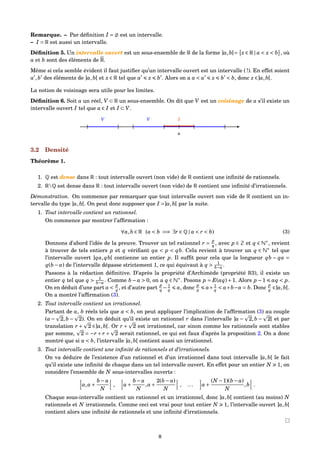Remarque. – Par déﬁnition I = est un intervalle.
– I = R est aussi un intervalle.
Déﬁnition 5. Un intervalle ouvert est un sous-ensemble de R de la forme ]a,b[= x ∈ R | a < x < b , où
a et b sont des éléments de R.
Même si cela semble évident il faut justiﬁer qu’un intervalle ouvert est un intervalle ( !). En effet soient
a ,b des éléments de ]a,b[ et x ∈ R tel que a x b . Alors on a a < a x b < b, donc x ∈]a,b[.
La notion de voisinage sera utile pour les limites.
Déﬁnition 6. Soit a un réel, V ⊂ R un sous-ensemble. On dit que V est un voisinage de a s’il existe un
intervalle ouvert I tel que a ∈ I et I ⊂ V.
[ ] [ ][]
a
I
|
V V
3.2 Densité
Théorème 1.
1. Q est dense dans R : tout intervalle ouvert (non vide) de R contient une inﬁnité de rationnels.
2. RQ est dense dans R : tout intervalle ouvert (non vide) de R contient une inﬁnité d’irrationnels.
Démonstration. On commence par remarquer que tout intervalle ouvert non vide de R contient un in-
tervalle du type ]a,b[. On peut donc supposer que I =]a,b[ par la suite.
1. Tout intervalle contient un rationnel.
On commence par montrer l’afﬁrmation :
∀a,b ∈ R (a < b =⇒ ∃r ∈ Q | a < r < b) (3)
Donnons d’abord l’idée de la preuve. Trouver un tel rationnel r =
p
q , avec p ∈ Z et q ∈ N∗
, revient
à trouver de tels entiers p et q vériﬁant qa < p < qb. Cela revient à trouver un q ∈ N∗
tel que
l’intervalle ouvert ]qa, qb[ contienne un entier p. Il sufﬁt pour cela que la longueur qb − qa =
q(b − a) de l’intervalle dépasse strictement 1, ce qui équivaut à q > 1
b−a .
Passons à la rédaction déﬁnitive. D’après la propriété d’Archimède (propriété R3), il existe un
entier q tel que q > 1
b−a . Comme b − a > 0, on a q ∈ N∗
. Posons p = E(aq)+1. Alors p −1 aq < p.
On en déduit d’une part a <
p
q , et d’autre part
p
q − 1
q a, donc
p
q a+ 1
q < a+b−a = b. Donc
p
q ∈]a,b[.
On a montré l’afﬁrmation (3).
2. Tout intervalle contient un irrationnel.
Partant de a, b réels tels que a < b, on peut appliquer l’implication de l’afﬁrmation (3) au couple
(a − 2,b − 2). On en déduit qu’il existe un rationnel r dans l’intervalle ]a − 2,b − 2[ et par
translation r + 2 ∈]a,b[. Or r + 2 est irrationnel, car sinon comme les rationnels sont stables
par somme, 2 = −r + r + 2 serait rationnel, ce qui est faux d’après la proposition 2. On a donc
montré que si a < b, l’intervalle ]a,b[ contient aussi un irrationnel.
3. Tout intervalle contient une inﬁnité de rationnels et d’irrationnels.
On va déduire de l’existence d’un rationnel et d’un irrationnel dans tout intervalle ]a,b[ le fait
qu’il existe une inﬁnité de chaque dans un tel intervalle ouvert. En effet pour un entier N 1, on
considère l’ensemble de N sous-intervalles ouverts :
a,a+
b − a
N
, a+
b − a
N
,a+
2(b − a)
N
, ... a+
(N −1)(b − a)
N
,b .
Chaque sous-intervalle contient un rationnel et un irrationnel, donc ]a,b[ contient (au moins) N
rationnels et N irrationnels. Comme ceci est vrai pour tout entier N 1, l’intervalle ouvert ]a,b[
contient alors une inﬁnité de rationnels et une inﬁnité d’irrationnels.
8
 