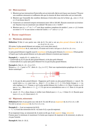 3.3 Mini-exercices
1. Montrer qu’une intersection d’intervalles est un intervalle. Qu’en est-il pour une réunion ? Trouver
une condition nécessaire et sufﬁsante aﬁn que la réunion de deux intervalles soit un intervalle.
2. Montrer que l’ensemble des nombres décimaux (c’est-à-dire ceux de la forme a
10n , avec n ∈ N et
a ∈ Z) est dense dans R.
3. Construire un rationnel compris strictement entre 123 et 123,001. Ensuite construire un irration-
nel. Sauriez-vous en construire une inﬁnité ? Et entre π et π+0,001 ?
4. Montrer que si z = eiα
et z = eiβ
sont deux nombres complexes de module 1, avec α < β, il existe
un entier n ∈ N∗
et une racine n-ième de l’unité z = eiγ
avec α < γ < β.
4 Borne supérieure
4.1 Maximum, minimum
Déﬁnition 7. Soit A une partie non vide de R. Un réel α est un plus grand élément de A si :
α ∈ A et ∀x ∈ A x α.
S’il existe, le plus grand élément est unique, on le note alors max A.
Le plus petit élément de A, noté min A, s’il existe est le réel α tel que α ∈ A et ∀x ∈ A x α.
Le plus grand élément s’appelle aussi le maximum et le plus petit élément, le minimum. Il faut garder
à l’esprit que le plus grand élément ou le plus petit élément n’existent pas toujours.
Exemple 3. – max[a,b] = b , min[a,b] = a.
– L’intervalle ]a,b[ n’a pas de plus grand élément, ni de plus petit élément.
– L’intervalle [0,1[ a pour plus petit élément 0 et n’a pas de plus grand élément.
Exemple 4. Soit A = 1− 1
n | n ∈ N∗
.
Notons un = 1− 1
n pour n ∈ N∗
. Alors A = un | n ∈ N∗
. Voici une représentation graphique de A sur la
droite numérique :
0 = u1 1
2 = u2
1u3 u4u5
1. A n’a pas de plus grand élément : Supposons qu’il existe un plus grand élément α = max A. On
aurait alors un α, pour tout un. Ainsi 1 − 1
n α donc α 1 − 1
n . À la limite lorsque n → +∞
cela implique α 1. Comme α est le plus grand élément de A alors α ∈ A. Donc il existe n0 tel
que α = un0
. Mais alors α = 1− 1
n0
< 1. Ce qui est en contradiction avec α 1. Donc A n’a pas de
maximum.
2. min A = 0 : Il y a deux choses à vériﬁer tout d’abord pour n = 1, u1 = 0 donc 0 ∈ A. Ensuite pour
tout n 1, un 0. Ainsi min A = 0.
4.2 Majorants, minorants
Déﬁnition 8. Soit A une partie non vide de R. Un réel M est un majorant de A si ∀x ∈ A x M.
Un réel m est un minorant de A si ∀x ∈ A x m.
Exemple 5. – 3 est un majorant de ]0,2[ ;
– −7,−π,0 sont des minorants de ]0,+∞[ mais il n’y a pas de majorant.
Si un majorant (resp. un minorant) de A existe on dit que A est majorée (resp. minorée).
Comme pour le minimum et maximum il n’existe pas toujours de majorant ni de minorant, en plus on
n’a pas l’unicité.
Exemple 6. Soit A = [0,1[.
9
 