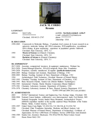 JACK M. CORBO
Resume
I. CONTACT
address: Jack Corbo portfolio: facebook.com/jack corbo.9
************** e-mail: corboj44121@Gmail.com
Cleveland, OH 44121-2747 phone: **********
citizenship: USA
II. EDUCATION
1999-2005 Coursework in Molecular Biology, 12 graduate level courses & 4 years research in an
university molecular biology lab: DNA extraction, PCR amplification, recombinant
DNA cloning, & gene sequencing; experience in population genetics fieldwork
Cleveland State University, GPA: 3.2
1995 Masterof Science in (Clinical) Chemistry
Cleveland State University, GPA: 3.0
1981 Bachelor of Science in (General Chemistry)
Cleveland State University, GPA: 3.1
III. EXPERIENCE*
2017-2020 Associate, computerized inventory & equipment maintenance, Walmart Inc.
2015-2020 Trustee/Manager/Muralist, 501(c)(3) nonprofit Herps Alive Foundation
1993-2020
2004-2005
2000-2003
Proprietor, scientific manufacture & supplier (jcorbo.deviantart.com)
Biology Graduate Lab Assistant, Department of Biology, CSU
Biology Teaching Assistant & Tutor, Department of Biology, CSU
1994 Archaeological Field Technician, Cleveland Museum of Natural History
1992-1993 Chemistry Teaching Assistant & Tutor, Department of Chemistry, CSU
1986-1991 Basic Research Chemist, Sandoz Ltd. (Master Builders Technologies)
1982-1985 Instrumental Chemist, Martin Marietta Corporation (Master Builders)
1979-1981 Chemistry Laboratory Assistant, Department of Chemistry, CSU
1976-1978 Chemistry Laboratory Assistant & Tutor, Physical Sciences Department, CCC
*(1995-1999 and 2006-2012 care provider)
IV. ACHIEVEMENTS
2003 INTEL® International Science and Engineering Fair, Zoology Judge, Cleveland, OH
2000-2004
1999
National Cancer Institute, collaborative cave microorganism study, Fort Detrick, MD
National Geographic Society funded Maya Mountains Archaeological Project
(MMAP) expedition member to the recently explored Maya Mountains of the Toledo
District, Belize, Central America, CSU
1995-1997 United States Copy Rights VA 824-916, VA 340-526, & VA 834-742
1994 Cleveland Clinic Foundation Internship, Medicine and Blood Analysis Lab
1988 Cleveland Museum of Natural History, Department of Archaeology, Certificate of
Appreciation for Over 1,000 Hours of Voluntary Service (2000 hours total donated)
1988-1989 Sandoz Ltd., Invention Disclosures 952-89 & 950-88, Photo Contest Award
1981 Deans Honor Roll, CSU
 