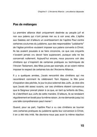 Pas de mélanges
La première alliance était uniquement destinée au peuple juif et
non aux païens qui n’ont jamais rien eu à voir avec elle. L’épître
aux Galates est d’ailleurs un avertissement de l’apôtre Paul contre
certaines coutumes du judaïsme, que des responsables “judaïsants”
de l’église primitive voulaient imposer aux païens convertis à Christ.
Ils les avaient poussés à se faire circoncire, ce que ces croyants
n’avaient jamais cru devoir faire auparavant, puisque cela ne les
concernait nullement. Aujourd’hui encore, nous pouvons voir des
chrétiens qui s’inspirent de certaines pratiques ou techniques de
l’Ancien Testament, des fêtes juives par exemple, et se voient même
imposer le respect de certaines lois de l’Ancienne Alliance.
Il y a quelques années, j’avais rencontré des chrétiens qui me
racontèrent comment ils célébraient Yom Kippour, la fête juive
d’expiation des péchés, le jour le plus solennel des Juifs. Je dois dire
que j’avais été assez surpris, car ces chrétiens étaient convaincus
que le Seigneur prenait plaisir à ce que, en tant qu’enfants de Dieu,
ils s’identifient aux Juifs de cette manière. D’ailleurs, ils se rendaient
régulièrement en Israël pour la même raison. Je me demande jusqu’où
une telle compréhension peut mener !
Quand, pour sa part, l’apôtre Paul a vu ces chrétiens se tourner
vers certaines pratiques du judaïsme après leur conversion à Christ,
il en a été très irrité. Ne devrions-nous pas avoir la même réaction
15
Chapitre II - L’Ancienne Alliance : une alliance dépassée
 