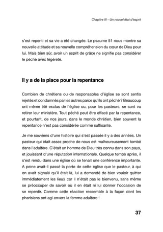 37
s’est repenti et sa vie a été changée. Le psaume 51 nous montre sa
nouvelle attitude et sa nouvelle compréhension du cœur de Dieu pour
lui. Mais bien sûr, avoir un esprit de grâce ne signifie pas considérer
le péché avec légèreté.
Il y a de la place pour la repentance
Combien de chrétiens ou de responsables d’église se sont sentis
rejetés et condamnés par les autres parce qu’ils ont péché ? Beaucoup
ont même été exclus de l’église ou, pour les pasteurs, se sont vu
retirer leur ministère. Tout péché peut être effacé par la repentance,
et pourtant, de nos jours, dans le monde chrétien, bien souvent la
repentance n’est pas considérée comme suffisante.
Je me souviens d’une histoire qui s’est passée il y a des années. Un
pasteur qui était assez proche de nous est malheureusement tombé
dans l’adultère. C’était un homme de Dieu très connu dans son pays,
et jouissant d’une réputation internationale. Quelque temps après, il
s’est rendu dans une église où se tenait une conférence importante.
A peine avait-il passé la porte de cette église que le pasteur, à qui
on avait signalé qu’il était là, lui a demandé de bien vouloir quitter
immédiatement les lieux car il n’était pas le bienvenu, sans même
se préoccuper de savoir où il en était ni lui donner l’occasion de
se repentir. Comme cette réaction ressemble à la façon dont les
pharisiens ont agi envers la femme adultère !
Chapitre III - Un nouvel état d’esprit
 