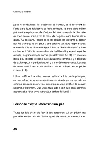 Chrétien, tu es libre !
40
jugés ni condamnés. Ils ressentent de l’amour, et ils reçoivent de
l’aide dans leurs faiblesses et leurs combats. Ils sont alors même
prêts à être repris, car cela n’est pas fait avec une autorité charnelle
ou avec dureté, mais avec le cœur du Seigneur dans l’esprit de la
grâce. Au contraire, l’esprit de la loi pousse les croyants à cacher
leur vie parce qu’ils ont peur d’être écrasés par leurs responsables,
et blessés s’ils ne réussissent pas à être de “bons chrétiens” et à se
conformer à l’attente mise sur leur vie. La Bible dit que là où le péché
abonde, la grâce abonde encore plus (Romains 5 : 20). En d’autres
mots, peu importe le péché que nous avons commis, il y a toujours
de la place pour le pardon lorsqu’il y a une réelle repentance. Le sang
de Jésus versé à la croix est suffisant pour nous laver de tout péché
(1 Jean 1 : 7).
Utiliser la Bible à la lettre comme un livre de lois ou de principes,
comme le font de nombreux chrétiens, est très dangereux car cela les
enferme dans une prison. Il est primordial pour un chrétien de pouvoir
s’exprimer librement. Que Dieu nous aide à voir que nous sommes
appelés à Le servir avec notre cœur et dans la liberté !
Personne n’est à l’abri d’un faux pas
Toutes les fois où je fais face à des personnes qui ont péché, ma
première réaction est de réaliser que cela aurait pu être mon cas.
 