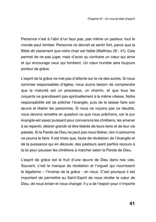 41
Personne n’est à l’abri d’un faux pas, pas même un pasteur, tout le
monde peut tomber. Personne ne devrait se sentir fort, parce que la
Bible dit clairement que notre chair est faible (Matthieu 26 : 41). Cela
permet de ne pas juger, mais d’avoir au contraire un cœur qui aime
et qui encourage ceux qui tombent. Un cœur humble sera toujours
porteur de grâce.
L’esprit de la grâce ne met pas d’attente sur la vie des autres. Si nous
sommes responsables d’église, nous avons besoin de comprendre
que la maturité est un processus, un chemin, et que tous les
croyants ne grandissent pas spirituellement à la même vitesse. Notre
responsabilité est de prêcher l’évangile, puis de le laisser faire son
œuvre et libérer les personnes. Si nous ne voyons pas ce résultat,
nous devons remettre en question ce que nous prêchons, car le pur
évangile est assez puissant pour convaincre les chrétiens, les amener
à se repentir, désirer grandir et être libérés de leurs liens et de leur vie
passée. Si la Parole de Dieu ne peut pas nous libérer, rien ni personne
ne pourra le faire. Il est triste que, faute de révélation de l’évangile et
de la puissance qui en découle, des pasteurs aient parfois recours à
la loi pour pousser les chrétiens à marcher selon la Parole de Dieu.
L’esprit de grâce est le fruit d’une œuvre de Dieu dans nos vies.
Souvent, c’est le manque de révélation et l’orgueil qui nourrissent
le légalisme – l’inverse de la grâce - en nous. C’est pourquoi il est
important de permettre au Saint-Esprit de nous révéler le cœur de
Dieu, de nous briser et nous changer. Il y a de l’espoir pour n’importe
Chapitre III - Un nouvel état d’esprit
 
