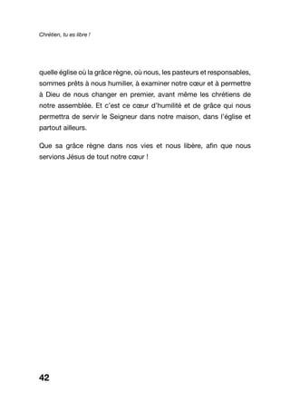 Chrétien, tu es libre !
42
quelle église où la grâce règne, où nous, les pasteurs et responsables,
sommes prêts à nous humilier, à examiner notre cœur et à permettre
à Dieu de nous changer en premier, avant même les chrétiens de
notre assemblée. Et c’est ce cœur d’humilité et de grâce qui nous
permettra de servir le Seigneur dans notre maison, dans l’église et
partout ailleurs.
Que sa grâce règne dans nos vies et nous libère, afin que nous
servions Jésus de tout notre cœur !
 
