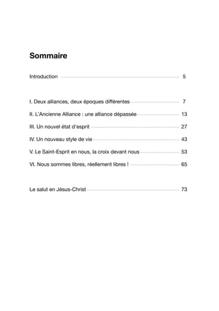Sommaire
Introduction 5
I. Deux alliances, deux époques différentes 7
II. L’Ancienne Alliance : une alliance dépassée 13
III. Un nouvel état d’esprit 27
IV. Un nouveau style de vie 43
V. Le Saint-Esprit en nous, la croix devant nous 53
VI. Nous sommes libres, réellement libres ! 65
Le salut en Jésus-Christ 73
..................................................................................
..................................
.............................
.............................................................
............................................................
...........................
..................................
................................................................
3
 