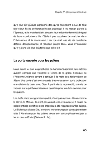 45
qu’Il leur ait toujours pardonné dès qu’ils revenaient à Lui de tout
leur cœur. Ils ne comprenaient pas pourquoi Il les mettait parfois à
l’épreuve, et ils manifestaient souvent leur mécontentement à l’égard
de leurs conducteurs. Ils n’étaient pas capables de marcher dans
l’obéissance et la soumission. Leur vie était une vie de constante
défaite, désobéissance et rébellion envers Dieu. Vous m’avouerez
qu’il y a une vie plus exaltante que celle-ci !
La porte ouverte pour les païens
Nous avons vu que les prophètes de l’Ancien Testament eux-mêmes
avaient compris que viendrait le temps de la grâce, l’époque de
l’Ancienne Alliance devant s’achever à la mort et la résurrection de
Jésus. Une porte s’est alors ouverte à travers sa mort sur la croix pour
une relation de cœur avec Dieu. A partir de ce moment-là, une vie de
victoire sur le péché est devenue possible pour les Juifs comme pour
les païens.
Les Juifs, dans leur grande majorité, n’ont pas reconnu Jésus comme
le Christ, le Messie. Ils n’ont pas vu en Lui leur Sauveur, et à cause de
cela n’ont pas bénéficié de la grâce qui a été répandue sur les païens.
La Bible nous dit que Dieu a endurci leurs cœurs pour que sa promesse
faite à Abraham pour les païens trouve son accomplissement par la
foi en Jésus-Christ (Galates 3 : 14).
Chapitre IV - Un nouveau style de vie
 