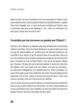 Chrétien, tu es libre !
56
selon la chair. Si nous choisissons de nous soumettre à l’Esprit, nous
accomplirons la loi, sous la grâce et dans une parfaite liberté. L’apôtre
Paul nous rappelle que, si nous sommes conduits par l’Esprit, nous
ne sommes pas sous la loi (Galates 5 :18) : voilà une affirmation de
plus pour ne pas être soumis à elle !
Contrôlés par les hommes ou guidés par l’Esprit ?
Souvent, les chrétiens ne réalisent pas que la liberté est la clé de leur
relation avec Dieu. Il leur faut faire attention à ne pas se retrouver sous
le joug de responsables qui, parfois avec de bonnes intentions, les
contrôlent, leur disant ce qu’ils doivent faire et ne pas faire. Dans ce
cas, les chrétiens ne se rendent même plus compte qu’ils ne cherchent
pas à entendre la voix du Saint-Esprit, mais qu’ils se laissent diriger
par l’homme. On leur dit qu’ils doivent assister à toutes les réunions
de l’église, prier une heure par jour, jeûner une fois par semaine...
et cette liste d’obligations et d’interdits est loin d’être complète. On
peut même aller jusqu’à leur défendre de visiter d’autres églises et les
reprendre s’ils le font. Jésus a dit que son joug est doux, mais nous
savons combien celui de l’homme est dur parfois !
Il arrive aussi souvent que les chrétiens ne ressentent pas la liberté de
faire ce que le Saint-Esprit leur demande, car leurs responsables ne
le leur permettent pas. Ces chrétiens ne sont pas libres de faire leur
propre choix et de suivre les désirs de leur cœur.
 