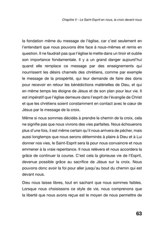 63
la fondation même du message de l’église, car c’est seulement en
l’entendant que nous pouvons être face à nous-mêmes et remis en
question. Il ne faudrait pas que l’église le mette dans un tiroir et oublie
son importance fondamentale. Il y a un grand danger aujourd’hui
quand elle remplace ce message par des enseignements qui
nourrissent les désirs charnels des chrétiens, comme par exemple
le message de la prospérité, qui leur demande de faire des dons
pour recevoir en retour les bénédictions matérielles de Dieu, et qui
en même temps les éloigne de Jésus et de son plan pour leur vie. Il
est impératif que l’église demeure dans l’esprit de l’évangile de Christ
et que les chrétiens soient constamment en contact avec le cœur de
Jésus par le message de la croix.
Même si nous sommes décidés à prendre le chemin de la croix, cela
ne signifie pas que nous vivrons des vies parfaites. Nous échouerons
plus d’une fois, il est même certain qu’il nous arrivera de pécher, mais
aussi longtemps que nous serons déterminés à plaire à Dieu et à Lui
donner nos vies, le Saint-Esprit sera là pour nous convaincre et nous
emmener à la vraie repentance. Il nous relèvera et nous accordera la
grâce de continuer la course. C’est cela la glorieuse vie de l’Esprit,
devenue possible grâce au sacrifice de Jésus sur la croix. Nous
pouvons donc avoir la foi pour aller jusqu’au bout du chemin qui est
devant nous.
Dieu nous laisse libres, tout en sachant que nous sommes faibles.
Lorsque nous choisissons ce style de vie, nous comprenons que
la liberté que nous avons reçue est le moyen de nous permettre de
Chapitre V - Le Saint-Esprit en nous, la croix devant nous
 