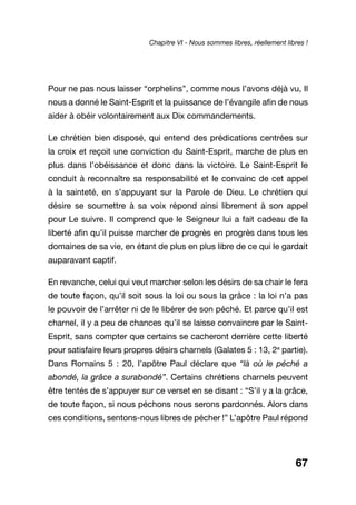 67
Pour ne pas nous laisser “orphelins”, comme nous l’avons déjà vu, Il
nous a donné le Saint-Esprit et la puissance de l’évangile afin de nous
aider à obéir volontairement aux Dix commandements.
Le chrétien bien disposé, qui entend des prédications centrées sur
la croix et reçoit une conviction du Saint-Esprit, marche de plus en
plus dans l’obéissance et donc dans la victoire. Le Saint-Esprit le
conduit à reconnaître sa responsabilité et le convainc de cet appel
à la sainteté, en s’appuyant sur la Parole de Dieu. Le chrétien qui
désire se soumettre à sa voix répond ainsi librement à son appel
pour Le suivre. Il comprend que le Seigneur lui a fait cadeau de la
liberté afin qu’il puisse marcher de progrès en progrès dans tous les
domaines de sa vie, en étant de plus en plus libre de ce qui le gardait
auparavant captif.
En revanche, celui qui veut marcher selon les désirs de sa chair le fera
de toute façon, qu’il soit sous la loi ou sous la grâce : la loi n’a pas
le pouvoir de l’arrêter ni de le libérer de son péché. Et parce qu’il est
charnel, il y a peu de chances qu’il se laisse convaincre par le Saint-
Esprit, sans compter que certains se cacheront derrière cette liberté
pour satisfaire leurs propres désirs charnels (Galates 5 : 13, 2e
partie).
Dans Romains 5 : 20, l’apôtre Paul déclare que “là où le péché a
abondé, la grâce a surabondé”. Certains chrétiens charnels peuvent
être tentés de s’appuyer sur ce verset en se disant : “S’il y a la grâce,
de toute façon, si nous péchons nous serons pardonnés. Alors dans
ces conditions, sentons-nous libres de pécher !” L’apôtre Paul répond
Chapitre VI - Nous sommes libres, réellement libres !
 
