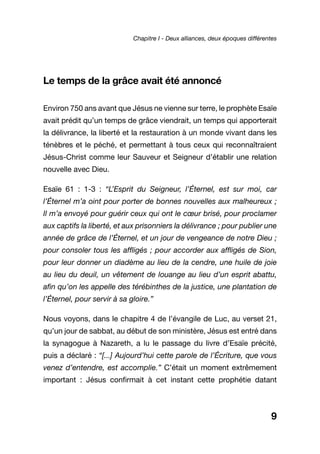 Le temps de la grâce avait été annoncé
Environ 750 ans avant que Jésus ne vienne sur terre, le prophète Esaïe
avait prédit qu’un temps de grâce viendrait, un temps qui apporterait
la délivrance, la liberté et la restauration à un monde vivant dans les
ténèbres et le péché, et permettant à tous ceux qui reconnaîtraient
Jésus-Christ comme leur Sauveur et Seigneur d’établir une relation
nouvelle avec Dieu.
Esaïe 61 : 1-3 : “L’Esprit du Seigneur, l’Éternel, est sur moi, car
l’Éternel m’a oint pour porter de bonnes nouvelles aux malheureux ;
Il m’a envoyé pour guérir ceux qui ont le cœur brisé, pour proclamer
aux captifs la liberté, et aux prisonniers la délivrance ; pour publier une
année de grâce de l’Éternel, et un jour de vengeance de notre Dieu ;
pour consoler tous les affligés ; pour accorder aux affligés de Sion,
pour leur donner un diadème au lieu de la cendre, une huile de joie
au lieu du deuil, un vêtement de louange au lieu d’un esprit abattu,
afin qu’on les appelle des térébinthes de la justice, une plantation de
l’Éternel, pour servir à sa gloire.”
Nous voyons, dans le chapitre 4 de l’évangile de Luc, au verset 21,
qu’un jour de sabbat, au début de son ministère, Jésus est entré dans
la synagogue à Nazareth, a lu le passage du livre d’Esaïe précité,
puis a déclaré : “[...] Aujourd’hui cette parole de l’Écriture, que vous
venez d’entendre, est accomplie.” C’était un moment extrêmement
important : Jésus confirmait à cet instant cette prophétie datant
9
Chapitre I - Deux alliances, deux époques différentes
 