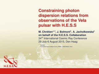 Constraining photon
dispersion relations from
observations of the Vela
pulsar with H.E.S.S
M. Chrétiena,b
, J. Bolmontb
, A. Jacholkowskab
on behalf of the H.E.S.S. Collaboration
34th
International Cosmic Ray Conference
29 July-6 August 2015, Den Haag
a
speaker
b
Université Pierre et Marie Curie, LPNHE, CNRS/IN2P3, Paris
 