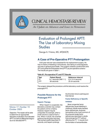 Objective: The reader will be able
to determine an appropriate
laboratory evaluation of an elevated
APTT as well as differential diagno-
sis of an elevatedAPTT.
Evaluation of Prolonged APTT:
The Use of Laboratory Mixing
Studies
George A. Fritsma, MS, MT(ASCP)
Volume 17, Number 10
October 2003
A Case of Pre-Operative PTT Prolongation
A 63-year-old man was scheduled for hip replacement surgery. He
had no history of bleeding or thrombosis, was taking no anticoagulants,
and was in general good health. The surgeon ordered a prothrombin time
(PT) and partial thromboplastin time (PTT) as pre-operative screens.1
The results are given in table 1.
The surgeon delayed the procedure until the laboratory could resolve the
prolonged PTT.
Possible Reasons for the
Prolonged PTT
Heparin Therapy
When heparin is suspected, the
laboratory scientist may contact
the patient unit for a history.
However, heparin may be
unreported; for example, when a
small volume is used to flush a
line. When in doubt, the scientist
performs the thrombin time test.
Factor Deficiency or Specific
Inhibitor
Most congenital factor
deficiencies cause bleeding in
childhood.Adults rarely develop
factor deficiencies.Acquired
hemophilia is the most common of
the acquired single factor
deficiencies described in adults
that prolongs the PTT without
affecting the PT.2
It results from
the formation of autoantibodies
The normal cutoff is less than 21
seconds, and heparin prolongs
the thrombin time to well beyond
that interval.
Table #1: Pre-operative PT and PTT Results
Test Patient Result Reference Interval
PT 14.1 seconds (INR 1.1) 12.4-14.4 seconds
PTT 68 seconds 25-34 seconds
 