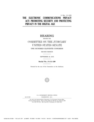 S. HRG. 111–1002

                                       THE ELECTRONIC COMMUNICATIONS PRIVACY
                                         ACT: PROMOTING SECURITY AND PROTECTING
                                         PRIVACY IN THE DIGITAL AGE



                                                                              HEARING
                                                                                    BEFORE THE


                                                  COMMITTEE ON THE JUDICIARY
                                                     UNITED STATES SENATE
                                                         ONE HUNDRED ELEVENTH CONGRESS

                                                                                SECOND SESSION



                                                                              SEPTEMBER 22, 2010



                                                                          Serial No. J–111–109


                                                         Printed for the use of the Committee on the Judiciary




                                                                                       (

                                                                      U.S. GOVERNMENT PRINTING OFFICE
                                            66–875 PDF                           WASHINGTON       :   2011

                                                       For sale by the Superintendent of Documents, U.S. Government Printing Office
                                                    Internet: bookstore.gpo.gov Phone: toll free (866) 512–1800; DC area (202) 512–1800
                                                            Fax: (202) 512–2104 Mail: Stop IDCC, Washington, DC 20402–0001




VerDate Nov 24 2008   11:00 Jul 07, 2011   Jkt 066875   PO 00000   Frm 00001     Fmt 5011    Sfmt 5011       S:GPOHEARINGS66875.TXT    SJUD1   PsN: CMORC
 