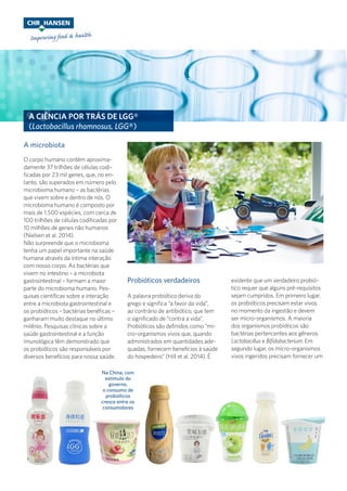 A CIÊNCIA POR TRÁS DE LGG®
(Lactobacillus rhamnosus, LGG®)
O corpo humano contém aproxima-
damente 37 trilhões de células codi-
ficadas por 23 mil genes, que, no en-
tanto, são superados em número pelo
microbioma humano – as bactérias
que vivem sobre e dentro de nós. O
microbioma humano é composto por
mais de 1.500 espécies, com cerca de
100 trilhões de células codificadas por
10 milhões de genes não humanos
(Nielsen et al. 2014).
Não surpreende que o microbioma
tenha um papel importante na saúde
humana através da íntima interação
com nosso corpo. As bactérias que
vivem no intestino – a microbiota
gastrointestinal – formam a maior
parte do microbioma humano. Pes-
quisas científicas sobre a interação
entre a microbiota gastrointestinal e
os probióticos – bactérias benéficas –
ganharam muito destaque no último
milênio. Pesquisas clínicas sobre a
saúde gastrointestinal e a função
imunológica têm demonstrado que
os probióticos são responsáveis por
diversos benefícios para nossa saúde.
A microbiota
Probióticos verdadeiros
A palavra probiótico deriva do
grego e significa “a favor da vida”,
ao contrário de antibiótico, que tem
o significado de “contra a vida”.
Probióticos são definidos como “mi-
cro-organismos vivos que, quando
administrados em quantidades ade-
quadas, fornecem benefícios à saúde
do hospedeiro” (Hill et al. 2014). É
Na China, com
estímulo do
governo,
o consumo de
probióticos
cresce entre os
consumidores
evidente que um verdadeiro probió-
tico requer que alguns pré-requisitos
sejam cumpridos. Em primeiro lugar,
os probióticos precisam estar vivos
no momento da ingestão e devem
ser micro-organismos. A maioria
dos organismos probióticos são
bactérias pertencentes aos gêneros
Lactobacillus e Bifidobacterium. Em
segundo lugar, os micro-organismos
vivos ingeridos precisam fornecer um
 