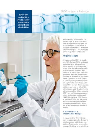 LGG®: origem e histórico
efeito benéfico ao hospedeiro. Em
terceiro lugar, os probióticos preci-
sam ser ingeridos em dosagem alta
o suficiente para causar efeitos. A
dosagem recomendada e eficaz está
intimamente ligada à documentação
clínica na qual deve ser baseada.
Origem e seleção
A cepa probiótica LGG® foi isolada
em 1985 (Gorbach 1996), tendo sido
especificamente selecionada por
ter características superiores para
um lactobacillus lático que beneficia
a saúde humana (Gorbach 1996;
Doron et al. 2005). LGG® é tecnolo-
gicamente adequada, expressando
atividade de fermentação, boa estabi-
lidade e tolerância ao ácido e à bile
e, também, como produto liofilizado
em suplementos alimentares. Além
disso, LGG® não tem efeitos adversos
ao sabor, aparência ou paladar dos
alimentos e é capaz de sobreviver no
alimento probiótico até seu consumo.
LGG® tem um histórico de uso segu-
ro em produtos alimentícios desde
1990 (Salminen et al. 2002; Doron
e Snydman 2015) e tem sido usada
em fórmulas de alimentos infantis,
suplementos alimentares e produ-
tos lácteos fermentados em todo o
mundo.
Características e
mecanismos da cepa
A cepa probiótica LGG® interage
com vários componentes do trato GI
ao atuar sobre a saúde de seu hos-
pedeiro. Testes in vitro foram realiza-
dos para identificar as características
LGG® tem
um histórico
de uso seguro
em produtos
alimentícios
desde 1990
 