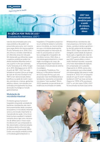 A CIÊNCIA POR TRÁS DE LGG®
(Lactobacillus rhamnosus, LGG®)
ratoriais documentados para uma
cepa probiótica não podem ser
presumidos para outra, nem mesmo
para cepas dentro da mesma espécie
(Fuchs-Tarlowsky et al. 2016). Estu-
dos clínicos e revisões sistemáticas
em diferentes áreas de indicação
têm destacado que diferentes cepas
e espécies probióticas podem ter
efeitos bastante diferentes tanto in
vivo, quanto in vitro (por exemplo,
Fuchs-Tarlowsky et al. 2016; Hungin
et al. 2013; Mantegazza et al. 2017).
A partir de 1987, LGG® tem sido
testada em ensaios clínicos ao longo
de mais de 30 anos (Gorbach et al.
1987) e tem demonstrado efeitos
benéficos na saúde de recém-nasci-
dos, prematuros, crianças, gestantes,
adultos e idosos, com estudos con-
centrados principalmente nas áreas
da função imunológica e função
gastrointestinal.
Modulação da
microbiota intestinal
O intestino grosso humano é
hospedeiro de grande variedade de
bactérias e lactobacilos são mem-
bros proeminentes deste complexo
ecossistema. A microbiota intestinal
serve a uma função importante na
manutenção da saúde. Uma micro-
biota humana saudável é metaboli-
camente ativa e age como mecanis-
mo de defesa para o nosso corpo.
Os desvios em sua composição es-
tão relacionados a diversos estados
de doença dentro e fora do trato
GI (Salminen e Gueimonde 2005).
Existe uma relação simbiótica entre
a microbiota gastrointestinal e o
hospedeiro. O hospedeiro proporcio-
na um ambiente estável e nutrientes
para a microbiota, ao mesmo tempo
em que a microbiota desempenha
importante papel na maturação do
trato GI, processando os nutrien-
tes e protegendo o hospedeiro de
micróbios nocivos. Além disso, a
microbiota gastrointestinal é o maior
órgão imunológico do corpo, de-
sempenhando papel importante na
maturação e manutenção do sistema
imunológico.
A monografia “Probióticos, Pre-
bióticos e a Microbiota Intestinal”
do ILSI Europa afirmou que uma
proporção maior de bifidobactérias e
lactobacilos representa composição
microbiana “mais saudável” (Binns
2013), baseando-se parcialmente em
evidências encontradas em bebês.
Bifidobactérias e lactobacilos são
mais propensos a fermentar carboi-
dratos, a produzir ácidos e geralmen-
te não têm potencial de toxicidade
(Binns 2013). Alguns estudos têm in-
vestigado a diversidade de espécies
fecais após a ingestão pós-natal de
LGG®. Enquanto um deles descobriu
que LGG® parecia afetar a coloni-
zação intestinal neonatal, causando
uma maior diversidade de espécies
em comparação com o placebo
(Agarwal et al. 2003), outros estu-
dos constataram que a diversidade
microbiana global não parecia mudar
(Ismail et al. 2012). Em um pequeno
estudo em que 15 recém-nascidos
receberam LGG® por duas semanas
(Sepp et al. 1993), 67% excretaram
LGG® e, em oito casos (53%), LGG®
foi encontrada nas fezes duas sema-
LGG® tem
demonstrado
benefícios para
a saúde
de crianças,
adultos e
idosos
 