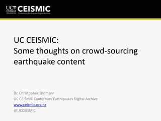UC CEISMIC:
Some thoughts on crowd-sourcing
earthquake content
Dr. Christopher Thomson
UC CEISMIC Canterbury Earthquakes Digital Archive
www.ceismic.org.nz
@UCCEISMIC
 