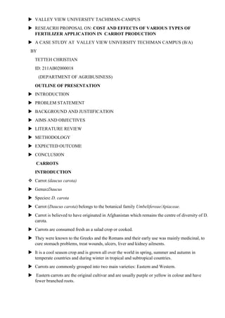  VALLEY VIEW UNIVERSITY TACHIMAN-CAMPUS
 RESEACRH PROPOSAL ON: COST AND EFFECTS OF VARIOUS TYPES OF
FERTILIZER APPLICATION IN CARROT PRODUCTION
 A CASE STUDY AT VALLEY VIEW UNIVERSITY TECHIMAN CAMPUS (B/A)
BY
TETTEH CHRISTIAN
ID: 211AB02000018
(DEPARTMENT OF AGRIBUSINESS)
OUTLINE OF PRESENTATION
 INTRODUCTION
 PROBLEM STATEMENT
 BACKGROUND AND JUSTIIFICATION
 AIMS AND OBJECTIVES
 LITERATURE REVIEW
 METHODOLOGY
 EXPECTED OUTCOME
 CONCLUSION
CARROTS
INTRODUCTION
 Carrot (daucus carota)
 Genus:Daucus
 Species: D. carota
 Carrot (Daucus carota) belongs to the botanical family Umbelifereae/Apiaceae.
 Carrot is believed to have originated in Afghanistan which remains the centre of diversity of D.
carota.
 Carrots are consumed fresh as a salad crop or cooked.
 They were known to the Greeks and the Romans and their early use was mainly medicinal, to
cure stomach problems, treat wounds, ulcers, liver and kidney ailments.
 It is a cool season crop and is grown all over the world in spring, summer and autumn in
temperate countries and during winter in tropical and subtropical countries.
 Carrots are commonly grouped into two main varieties: Eastern and Western.
 Eastern carrots are the original cultivar and are usually purple or yellow in colour and have
fewer branched roots.

 