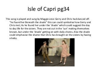 Isle of Capri pg34
This song is played and sung by Maggie once Gerry and Chris had danced off.
“he found her Beneath the shade” this can could symbolise how Gerry and
Chris met; As he found her under the ‘shade’ which could suggest the day
to day life for the sisters. They are not out in the ‘sun’ making themselves
known, but under the ‘shade’ getting on with daily chores. Also the shade
could emphasise the shame that Chris has brought on the sisters by having
a baby.
 